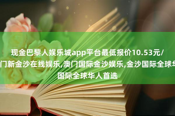 现金巴黎人娱乐城app平台最低报价10.53元/公斤-澳门新金沙在线娱乐,澳门国际金沙娱乐,金沙国际全球华人首选