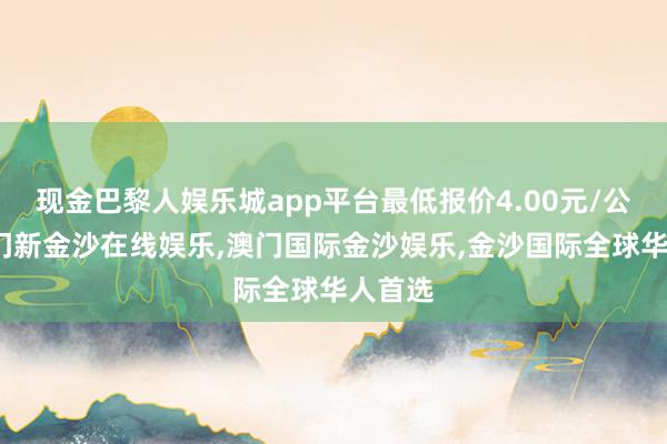 现金巴黎人娱乐城app平台最低报价4.00元/公斤-澳门新金沙在线娱乐,澳门国际金沙娱乐,金沙国际全球华人首选