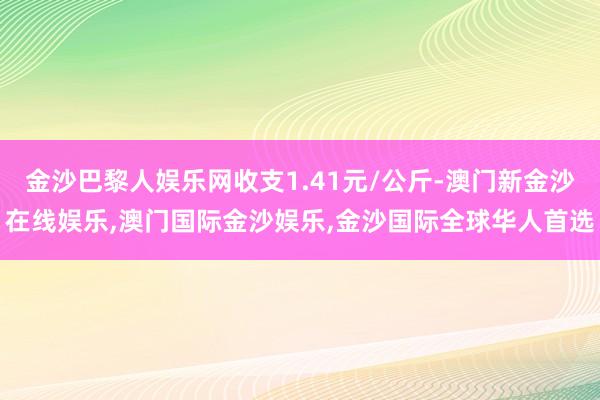 金沙巴黎人娱乐网收支1.41元/公斤-澳门新金沙在线娱乐,澳门国际金沙娱乐,金沙国际全球华人首选