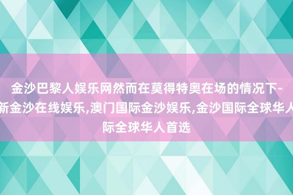 金沙巴黎人娱乐网然而在莫得特奥在场的情况下-澳门新金沙在线娱乐,澳门国际金沙娱乐,金沙国际全球华人首选