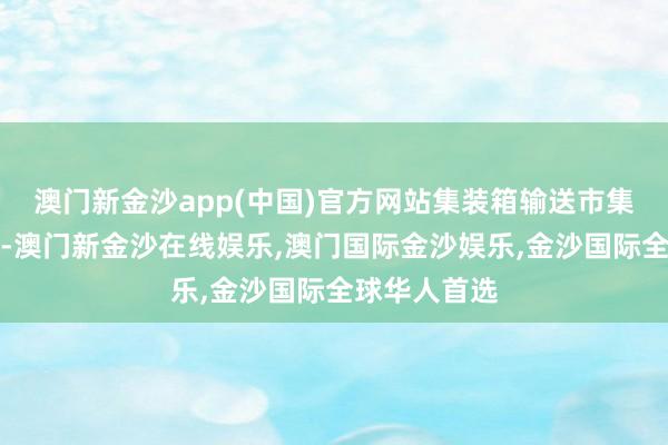 澳门新金沙app(中国)官方网站集装箱输送市集聚拢度较高-澳门新金沙在线娱乐,澳门国际金沙娱乐,金沙国际全球华人首选