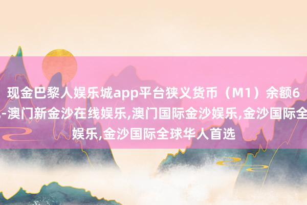 现金巴黎人娱乐城app平台狭义货币（M1）余额67.72万亿元-澳门新金沙在线娱乐,澳门国际金沙娱乐,金沙国际全球华人首选