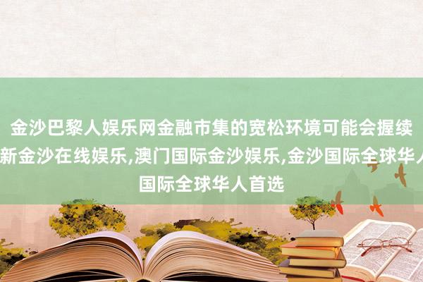 金沙巴黎人娱乐网金融市集的宽松环境可能会握续-澳门新金沙在线娱乐,澳门国际金沙娱乐,金沙国际全球华人首选