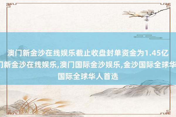 澳门新金沙在线娱乐截止收盘封单资金为1.45亿元-澳门新金沙在线娱乐,澳门国际金沙娱乐,金沙国际全球华人首选