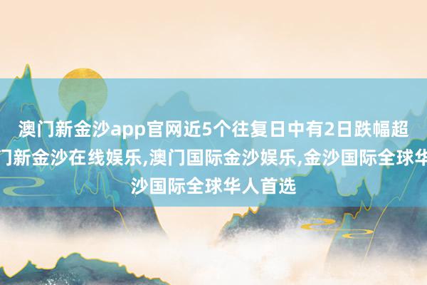 澳门新金沙app官网近5个往复日中有2日跌幅超5%-澳门新金沙在线娱乐,澳门国际金沙娱乐,金沙国际全球华人首选