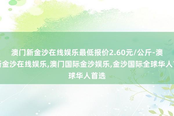 澳门新金沙在线娱乐最低报价2.60元/公斤-澳门新金沙在线娱乐,澳门国际金沙娱乐,金沙国际全球华人首选