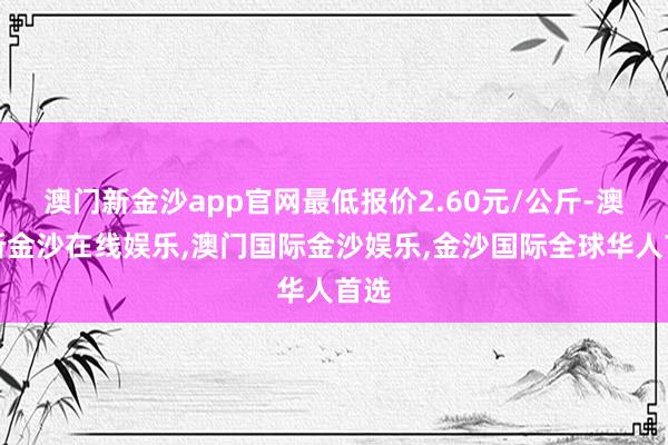 澳门新金沙app官网最低报价2.60元/公斤-澳门新金沙在线娱乐,澳门国际金沙娱乐,金沙国际全球华人首选