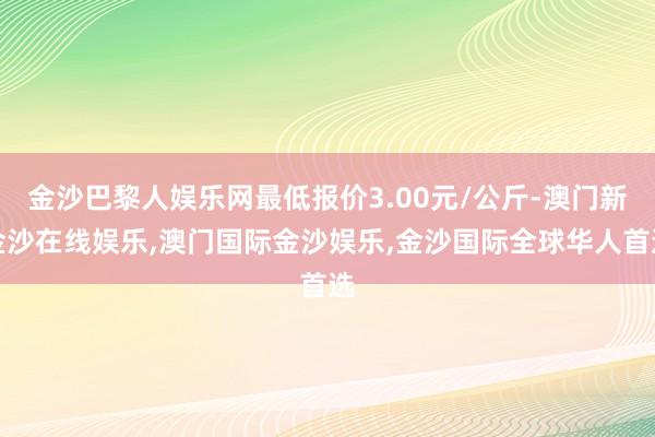 金沙巴黎人娱乐网最低报价3.00元/公斤-澳门新金沙在线娱乐,澳门国际金沙娱乐,金沙国际全球华人首选