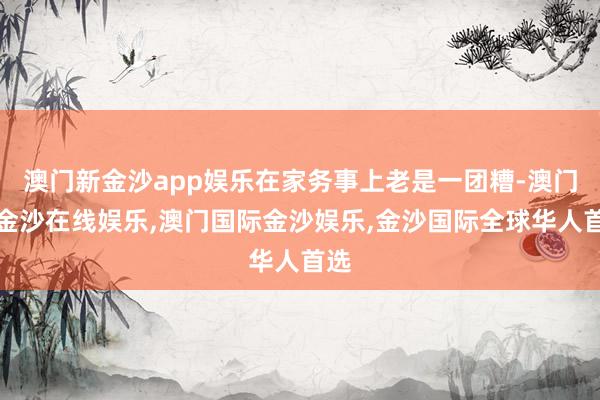 澳门新金沙app娱乐在家务事上老是一团糟-澳门新金沙在线娱乐,澳门国际金沙娱乐,金沙国际全球华人首选