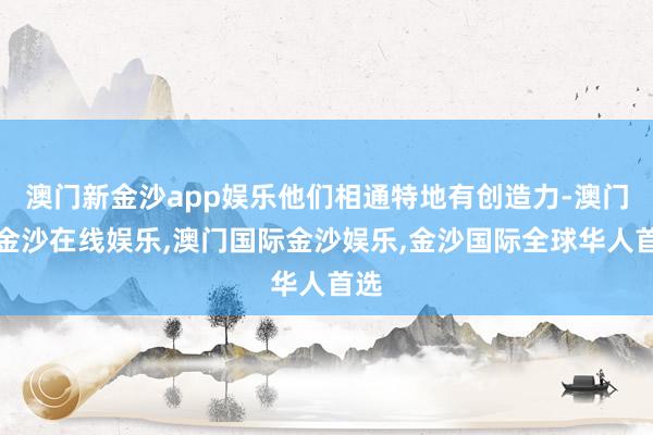 澳门新金沙app娱乐他们相通特地有创造力-澳门新金沙在线娱乐,澳门国际金沙娱乐,金沙国际全球华人首选