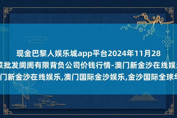 现金巴黎人娱乐城app平台2024年11月28日山西省大同市振华蔬菜批发阛阓有限背负公司价钱行情-澳门新金沙在线娱乐,澳门国际金沙娱乐,金沙国际全球华人首选