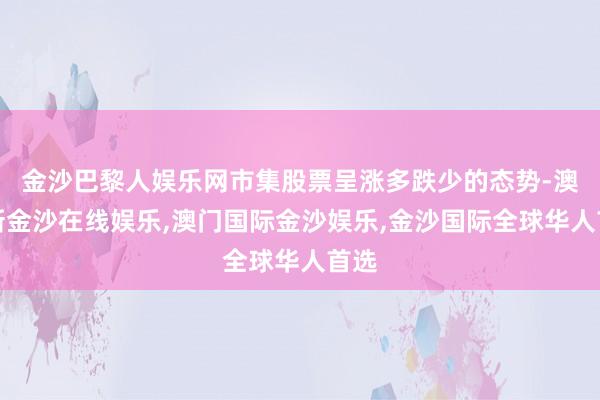 金沙巴黎人娱乐网市集股票呈涨多跌少的态势-澳门新金沙在线娱乐,澳门国际金沙娱乐,金沙国际全球华人首选