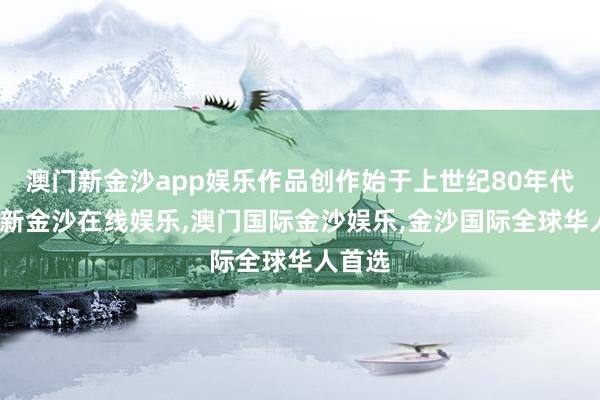 澳门新金沙app娱乐作品创作始于上世纪80年代-澳门新金沙在线娱乐,澳门国际金沙娱乐,金沙国际全球华人首选