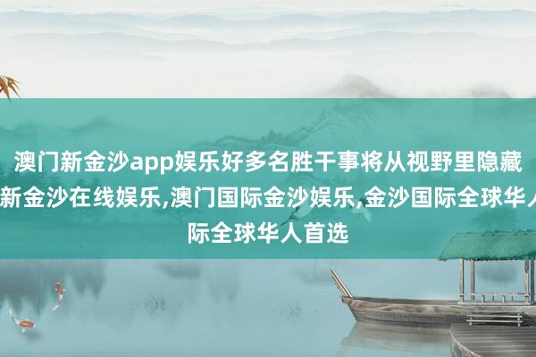 澳门新金沙app娱乐好多名胜干事将从视野里隐藏-澳门新金沙在线娱乐,澳门国际金沙娱乐,金沙国际全球华人首选