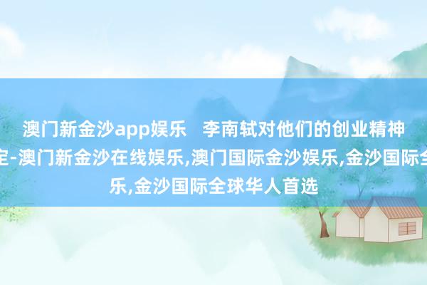 澳门新金沙app娱乐   李南轼对他们的创业精神赐与高度确定-澳门新金沙在线娱乐,澳门国际金沙娱乐,金沙国际全球华人首选