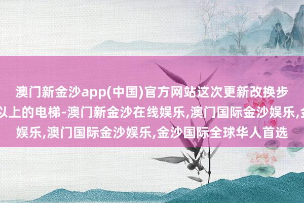 澳门新金沙app(中国)官方网站这次更新改换步地要点复旧使用15年以上的电梯-澳门新金沙在线娱乐,澳门国际金沙娱乐,金沙国际全球华人首选