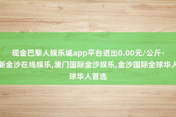 现金巴黎人娱乐城app平台进出0.00元/公斤-澳门新金沙在线娱乐,澳门国际金沙娱乐,金沙国际全球华人首选