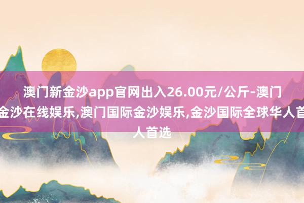 澳门新金沙app官网出入26.00元/公斤-澳门新金沙在线娱乐,澳门国际金沙娱乐,金沙国际全球华人首选