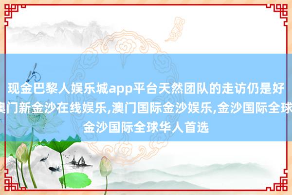 现金巴黎人娱乐城app平台天然团队的走访仍是好意思满-澳门新金沙在线娱乐,澳门国际金沙娱乐,金沙国际全球华人首选