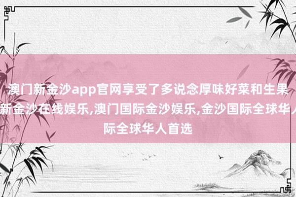 澳门新金沙app官网享受了多说念厚味好菜和生果-澳门新金沙在线娱乐,澳门国际金沙娱乐,金沙国际全球华人首选