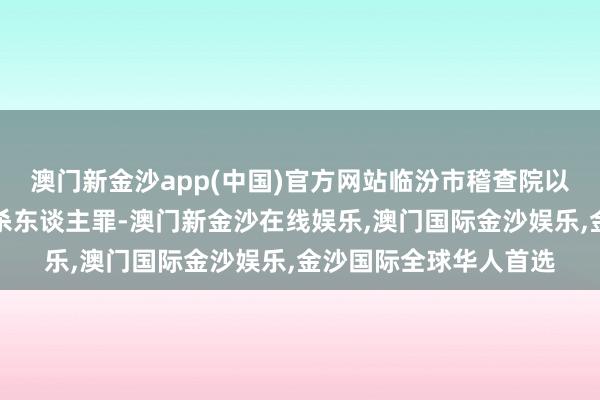 澳门新金沙app(中国)官方网站临汾市稽查院以李某浩、李某犯稀奇杀东谈主罪-澳门新金沙在线娱乐,澳门国际金沙娱乐,金沙国际全球华人首选