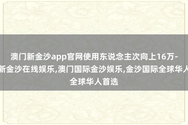 澳门新金沙app官网使用东说念主次向上16万-澳门新金沙在线娱乐,澳门国际金沙娱乐,金沙国际全球华人首选