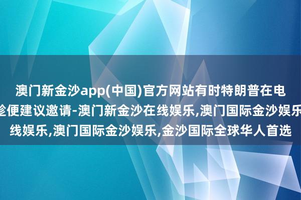 澳门新金沙app(中国)官方网站有时特朗普在电话里商谈其他事务之际趁便建议邀请-澳门新金沙在线娱乐,澳门国际金沙娱乐,金沙国际全球华人首选