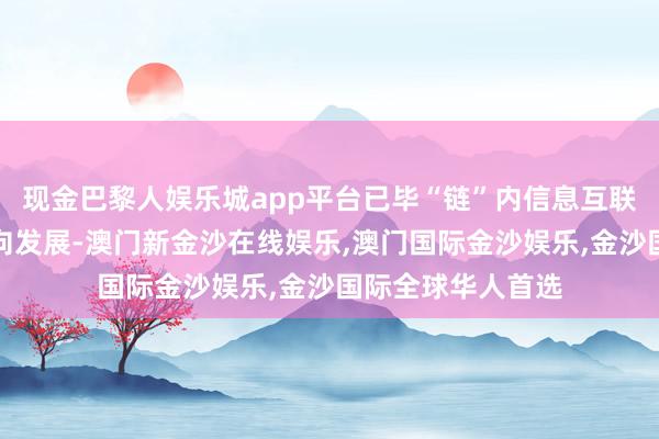 现金巴黎人娱乐城app平台已毕“链”内信息互联、资源分享、同向发展-澳门新金沙在线娱乐,澳门国际金沙娱乐,金沙国际全球华人首选