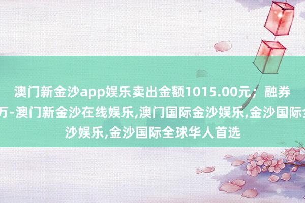 澳门新金沙app娱乐卖出金额1015.00元；融券余额292.62万-澳门新金沙在线娱乐,澳门国际金沙娱乐,金沙国际全球华人首选