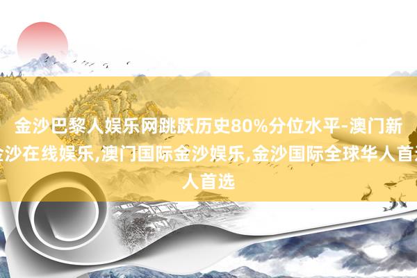 金沙巴黎人娱乐网跳跃历史80%分位水平-澳门新金沙在线娱乐,澳门国际金沙娱乐,金沙国际全球华人首选