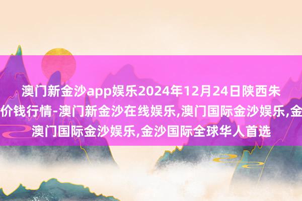 澳门新金沙app娱乐2024年12月24日陕西朱雀实业集团有限公司价钱行情-澳门新金沙在线娱乐,澳门国际金沙娱乐,金沙国际全球华人首选