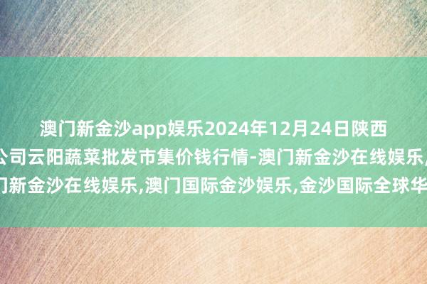 澳门新金沙app娱乐2024年12月24日陕西泾云当代农业股份有限公司云阳蔬菜批发市集价钱行情-澳门新金沙在线娱乐,澳门国际金沙娱乐,金沙国际全球华人首选