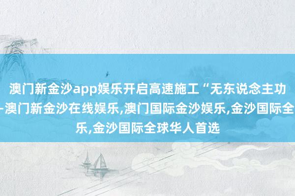 澳门新金沙app娱乐开启高速施工“无东说念主功课”新篇章-澳门新金沙在线娱乐,澳门国际金沙娱乐,金沙国际全球华人首选