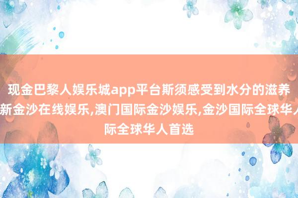 现金巴黎人娱乐城app平台斯须感受到水分的滋养-澳门新金沙在线娱乐,澳门国际金沙娱乐,金沙国际全球华人首选