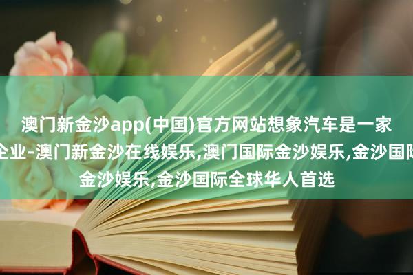 澳门新金沙app(中国)官方网站想象汽车是一家东谈主工智能企业-澳门新金沙在线娱乐,澳门国际金沙娱乐,金沙国际全球华人首选