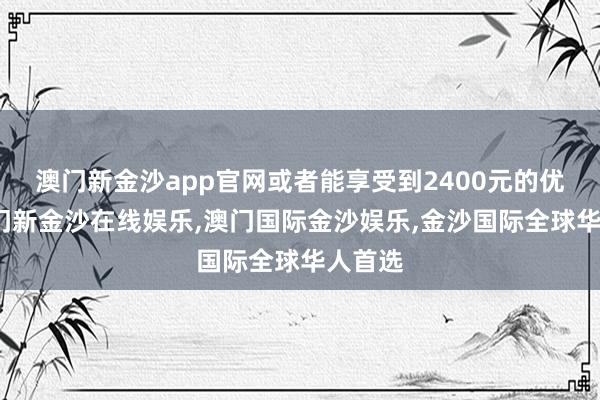 澳门新金沙app官网或者能享受到2400元的优惠-澳门新金沙在线娱乐,澳门国际金沙娱乐,金沙国际全球华人首选