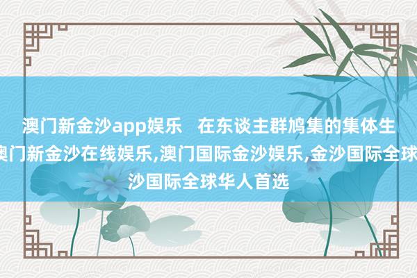 澳门新金沙app娱乐   在东谈主群鸠集的集体生涯花样-澳门新金沙在线娱乐,澳门国际金沙娱乐,金沙国际全球华人首选