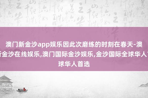 澳门新金沙app娱乐因此次磨练的时刻在春天-澳门新金沙在线娱乐,澳门国际金沙娱乐,金沙国际全球华人首选