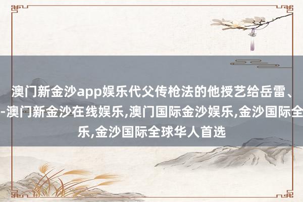 澳门新金沙app娱乐代父传枪法的他授艺给岳雷、岳霆与岳霖-澳门新金沙在线娱乐,澳门国际金沙娱乐,金沙国际全球华人首选