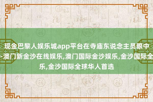 现金巴黎人娱乐城app平台在寺庙东说念主员眼中唯有钱辛苦-澳门新金沙在线娱乐,澳门国际金沙娱乐,金沙国际全球华人首选