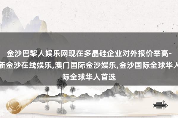 金沙巴黎人娱乐网现在多晶硅企业对外报价举高-澳门新金沙在线娱乐,澳门国际金沙娱乐,金沙国际全球华人首选