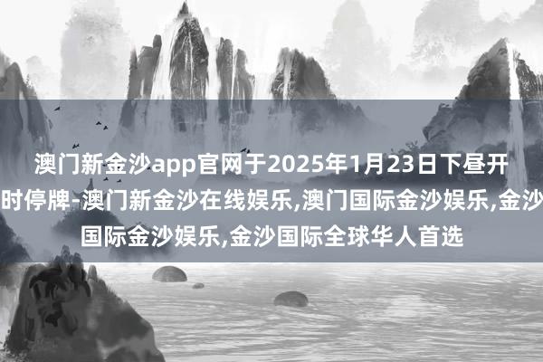 澳门新金沙app官网于2025年1月23日下昼开盘起至收市膨胀临时停牌-澳门新金沙在线娱乐,澳门国际金沙娱乐,金沙国际全球华人首选