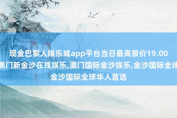 现金巴黎人娱乐城app平台当日最高报价19.00元/公斤-澳门新金沙在线娱乐,澳门国际金沙娱乐,金沙国际全球华人首选