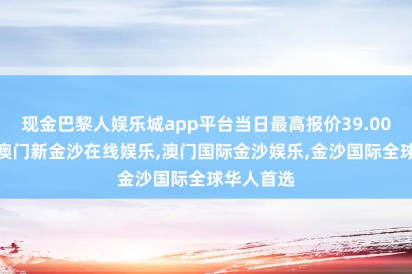 现金巴黎人娱乐城app平台当日最高报价39.00元/公斤-澳门新金沙在线娱乐,澳门国际金沙娱乐,金沙国际全球华人首选