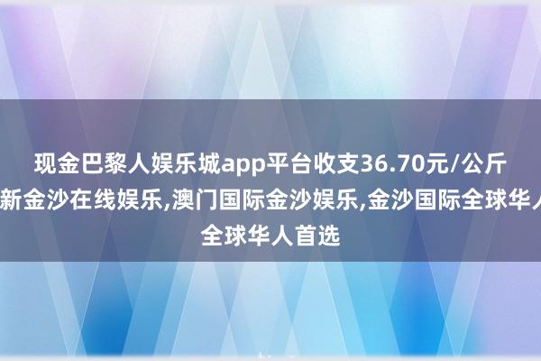 现金巴黎人娱乐城app平台收支36.70元/公斤-澳门新金沙在线娱乐,澳门国际金沙娱乐,金沙国际全球华人首选