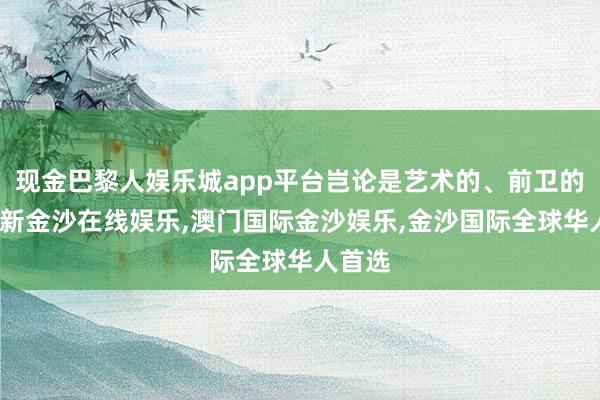 现金巴黎人娱乐城app平台岂论是艺术的、前卫的-澳门新金沙在线娱乐,澳门国际金沙娱乐,金沙国际全球华人首选