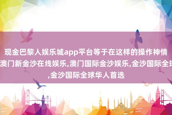 现金巴黎人娱乐城app平台等于在这样的操作神情下产生的-澳门新金沙在线娱乐,澳门国际金沙娱乐,金沙国际全球华人首选